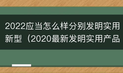 2022应当怎么样分别发明实用新型（2020最新发明实用产品）