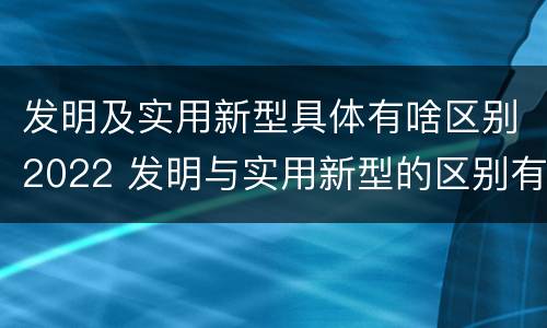发明及实用新型具体有啥区别2022 发明与实用新型的区别有哪些