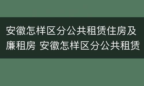 安徽怎样区分公共租赁住房及廉租房 安徽怎样区分公共租赁住房及廉租房区别