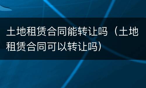 土地租赁合同能转让吗（土地租赁合同可以转让吗）