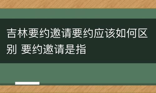 吉林要约邀请要约应该如何区别 要约邀请是指