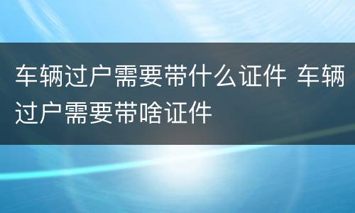 车辆过户需要带什么证件 车辆过户需要带啥证件