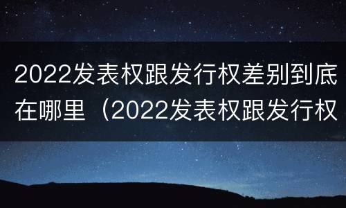 2022发表权跟发行权差别到底在哪里（2022发表权跟发行权差别到底在哪里呢）