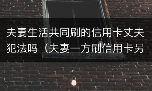 夫妻生活共同刷的信用卡丈夫犯法吗（夫妻一方刷信用卡另一个有责任还吗）