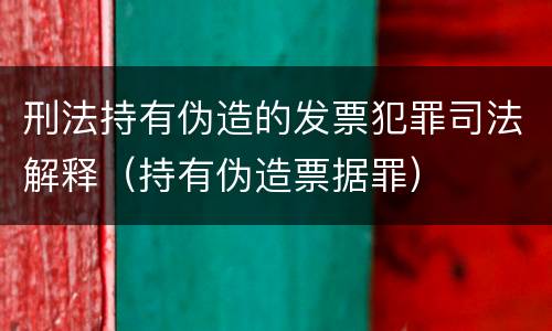 刑法持有伪造的发票犯罪司法解释（持有伪造票据罪）