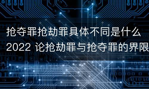 抢夺罪抢劫罪具体不同是什么2022 论抢劫罪与抢夺罪的界限