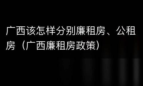 广西该怎样分别廉租房、公租房（广西廉租房政策）