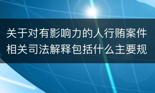 关于对有影响力的人行贿案件相关司法解释包括什么主要规定