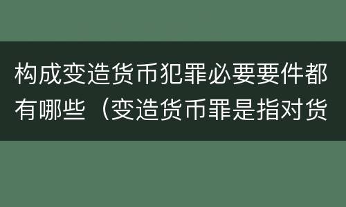 构成变造货币犯罪必要要件都有哪些（变造货币罪是指对货币采用什么等方法）
