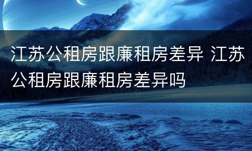 江苏公租房跟廉租房差异 江苏公租房跟廉租房差异吗