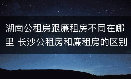 湖南公租房跟廉租房不同在哪里 长沙公租房和廉租房的区别