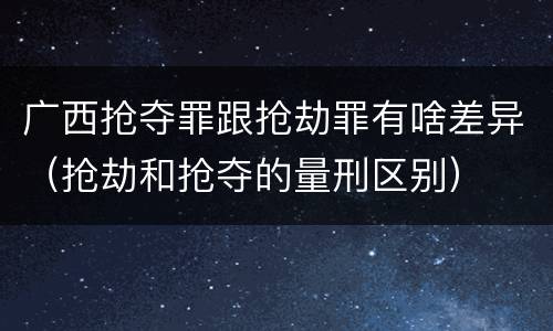 广西抢夺罪跟抢劫罪有啥差异（抢劫和抢夺的量刑区别）