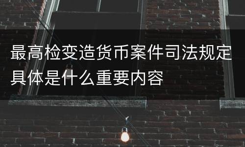 最高检变造货币案件司法规定具体是什么重要内容