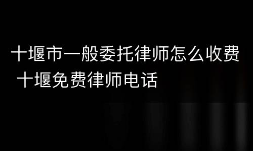 十堰市一般委托律师怎么收费 十堰免费律师电话
