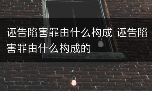 诬告陷害罪由什么构成 诬告陷害罪由什么构成的