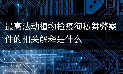 最高法动植物检疫徇私舞弊案件的相关解释是什么