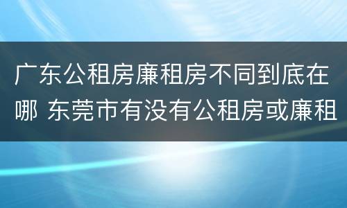 广东公租房廉租房不同到底在哪 东莞市有没有公租房或廉租房