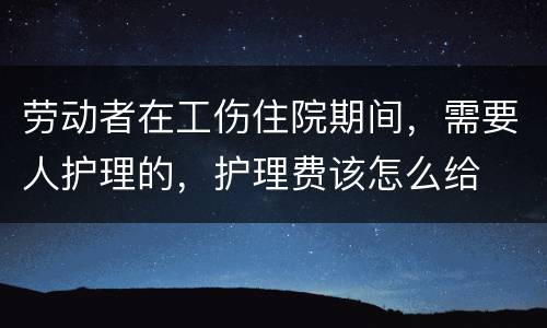 劳动者在工伤住院期间，需要人护理的，护理费该怎么给