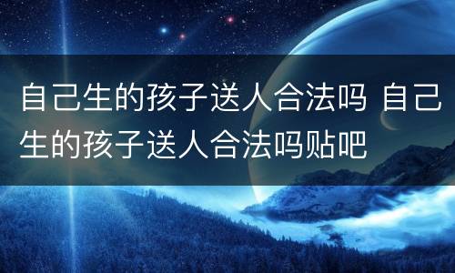 自己生的孩子送人合法吗 自己生的孩子送人合法吗贴吧