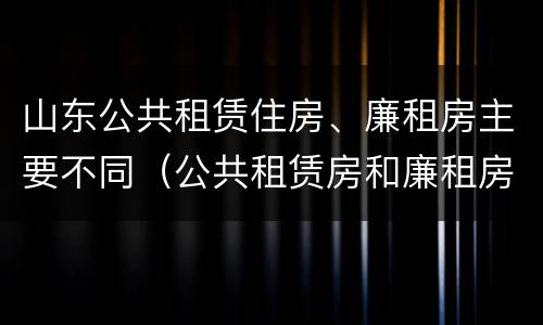 山东公共租赁住房、廉租房主要不同（公共租赁房和廉租房）
