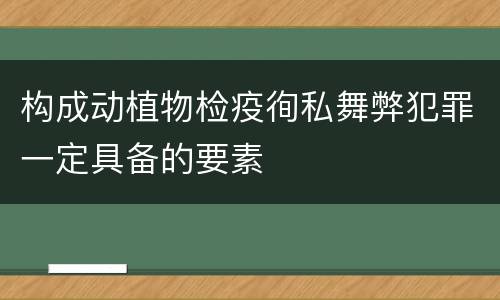 构成动植物检疫徇私舞弊犯罪一定具备的要素
