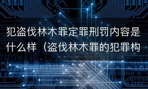 犯盗伐林木罪定罪刑罚内容是什么样（盗伐林木罪的犯罪构成）