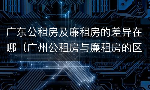 广东公租房及廉租房的差异在哪（广州公租房与廉租房的区别）