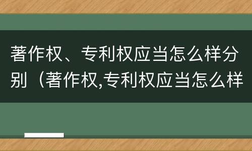 著作权、专利权应当怎么样分别（著作权,专利权应当怎么样分别使用）