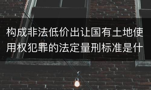 构成非法低价出让国有土地使用权犯罪的法定量刑标准是什么