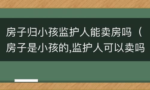 房子归小孩监护人能卖房吗（房子是小孩的,监护人可以卖吗）