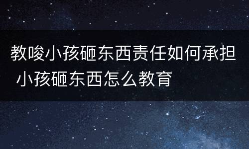 教唆小孩砸东西责任如何承担 小孩砸东西怎么教育