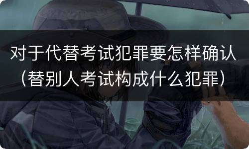 对于代替考试犯罪要怎样确认（替别人考试构成什么犯罪）