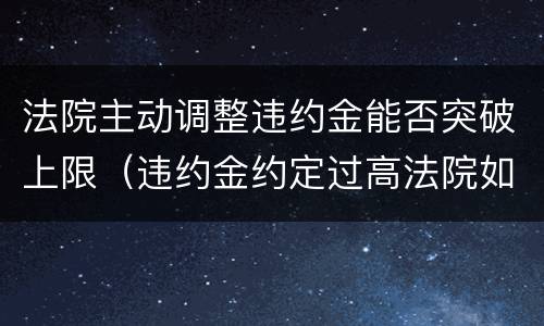法院主动调整违约金能否突破上限（违约金约定过高法院如何调整）