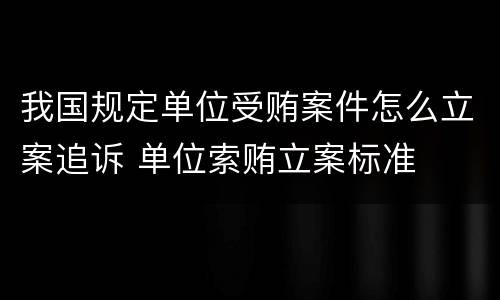 我国规定单位受贿案件怎么立案追诉 单位索贿立案标准
