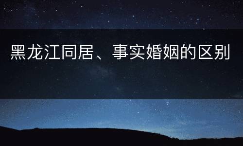 黑龙江同居、事实婚姻的区别