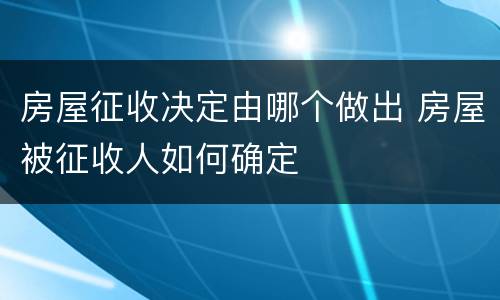 房屋征收决定由哪个做出 房屋被征收人如何确定