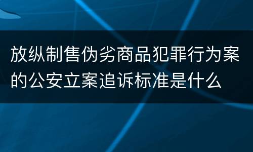 放纵制售伪劣商品犯罪行为案的公安立案追诉标准是什么