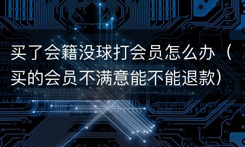 买了会籍没球打会员怎么办（买的会员不满意能不能退款）
