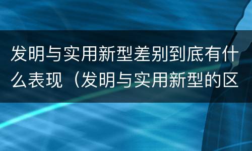 发明与实用新型差别到底有什么表现（发明与实用新型的区别有哪些）
