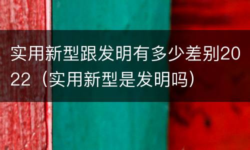 实用新型跟发明有多少差别2022（实用新型是发明吗）