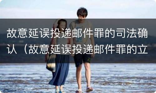 故意延误投递邮件罪的司法确认（故意延误投递邮件罪的立案标准）