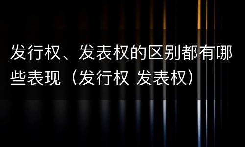发行权、发表权的区别都有哪些表现（发行权 发表权）