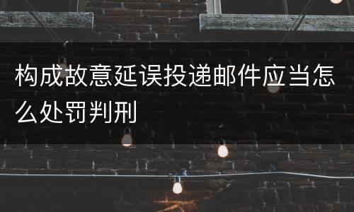 构成故意延误投递邮件应当怎么处罚判刑