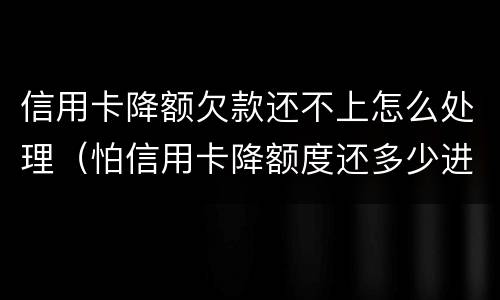信用卡降额欠款还不上怎么处理（怕信用卡降额度还多少进去好）