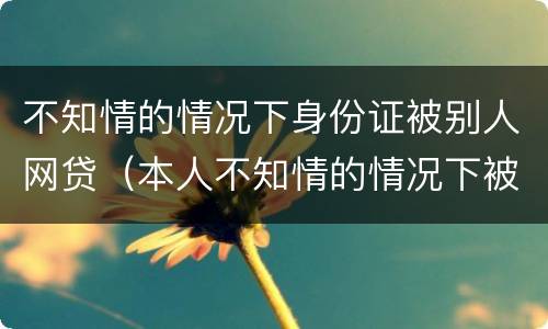 不知情的情况下身份证被别人网贷（本人不知情的情况下被网贷）