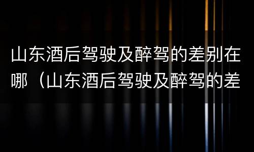山东酒后驾驶及醉驾的差别在哪（山东酒后驾驶及醉驾的差别在哪查）