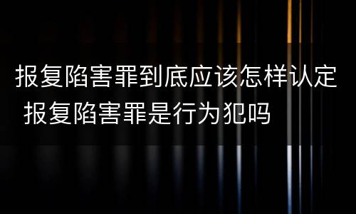 报复陷害罪到底应该怎样认定 报复陷害罪是行为犯吗