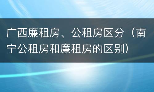 广西廉租房、公租房区分（南宁公租房和廉租房的区别）
