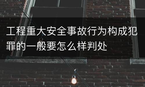 工程重大安全事故行为构成犯罪的一般要怎么样判处