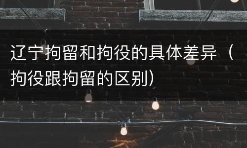 辽宁拘留和拘役的具体差异（拘役跟拘留的区别）